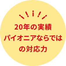 20年の実績 パイオニアならではの対応力