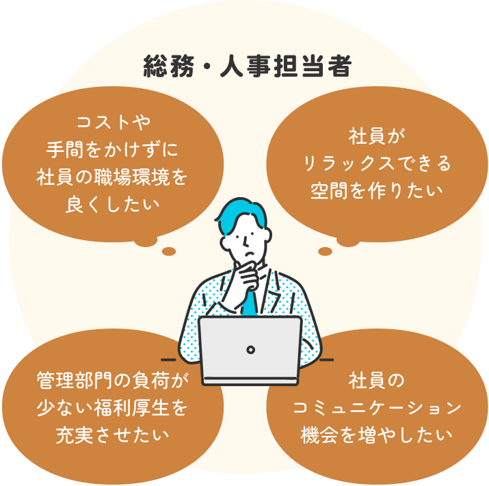 総務・人事担当者 コストや手間をかけずに社員の職場環境を良くしたい 社員がリラックスできる空間を作りたい 管理部門の負荷が少ない福利厚生を充実させたい 社員のコミュニケーション機会を増やしたい